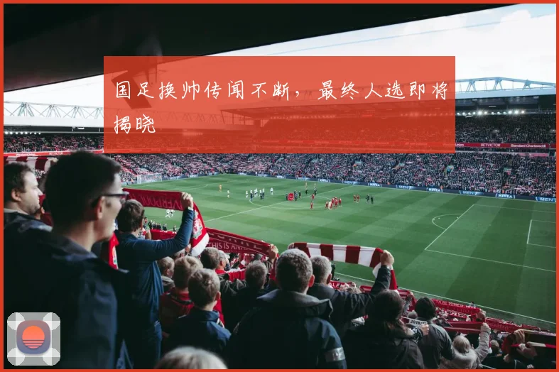 国足换帅传闻不断，最终人选即将揭晓