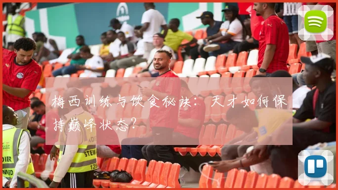 梅西训练与饮食秘诀：天才如何保持巅峰状态？