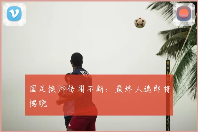 国足换帅传闻不断，最终人选即将揭晓