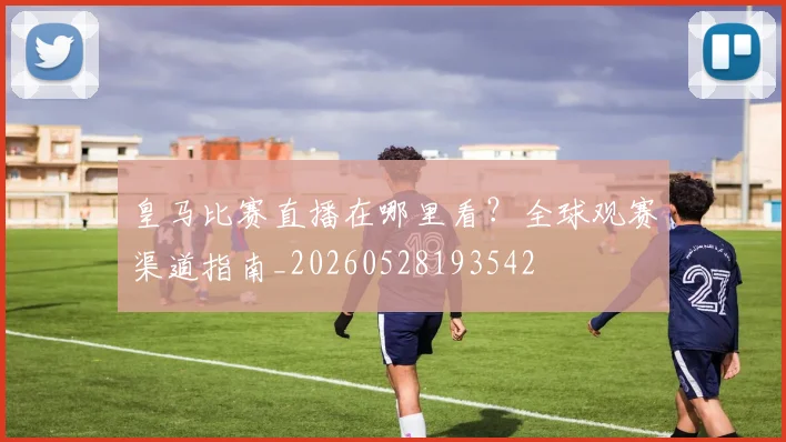 皇马比赛直播在哪里看？全球观赛渠道指南_20260528193542