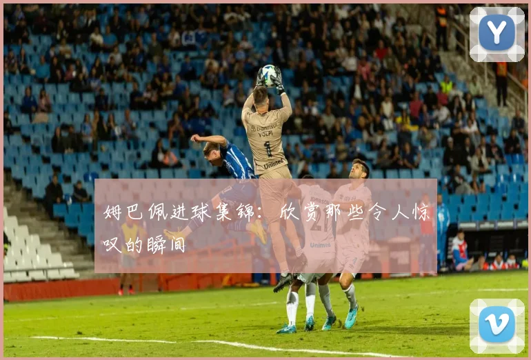 姆巴佩进球集锦：欣赏那些令人惊叹的瞬间