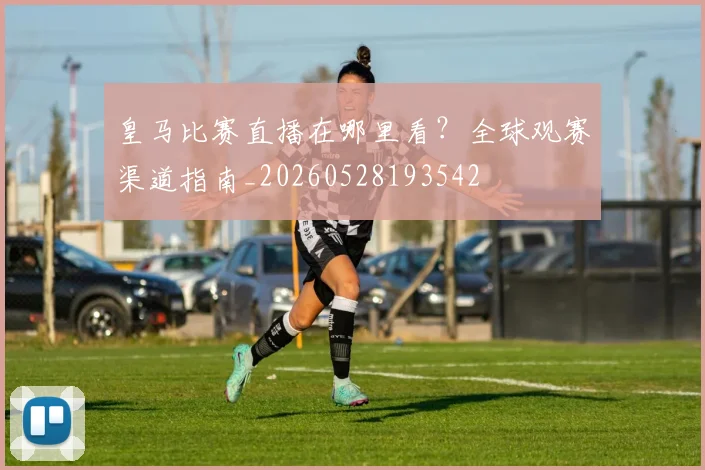 皇马比赛直播在哪里看？全球观赛渠道指南_20260528193542